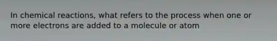 In chemical reactions, what refers to the process when one or more electrons are added to a molecule or atom