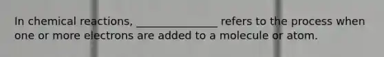 In chemical reactions, _______________ refers to the process when one or more electrons are added to a molecule or atom.