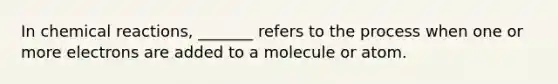 In chemical reactions, _______ refers to the process when one or more electrons are added to a molecule or atom.