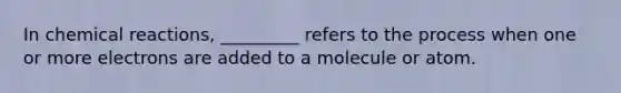 In chemical reactions, _________ refers to the process when one or more electrons are added to a molecule or atom.