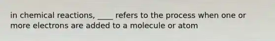 in chemical reactions, ____ refers to the process when one or more electrons are added to a molecule or atom