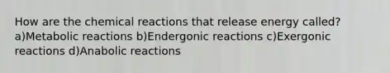 How are the chemical reactions that release energy called? a)Metabolic reactions b)Endergonic reactions c)Exergonic reactions d)Anabolic reactions