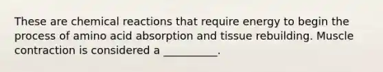 These are chemical reactions that require energy to begin the process of amino acid absorption and tissue rebuilding. Muscle contraction is considered a __________.