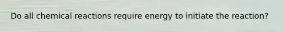 Do all chemical reactions require energy to initiate the reaction?