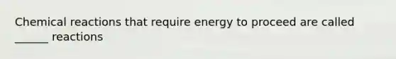 Chemical reactions that require energy to proceed are called ______ reactions