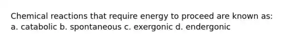 Chemical reactions that require energy to proceed are known as: a. catabolic b. spontaneous c. exergonic d. endergonic