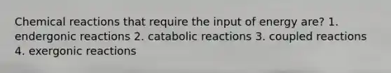 Chemical reactions that require the input of energy are? 1. endergonic reactions 2. catabolic reactions 3. coupled reactions 4. exergonic reactions