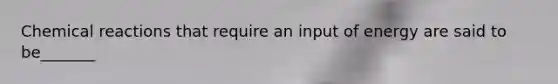 <a href='https://www.questionai.com/knowledge/kc6NTom4Ep-chemical-reactions' class='anchor-knowledge'>chemical reactions</a> that require an input of energy are said to be_______