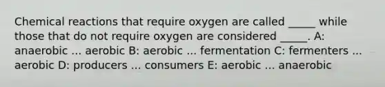 <a href='https://www.questionai.com/knowledge/kc6NTom4Ep-chemical-reactions' class='anchor-knowledge'>chemical reactions</a> that require oxygen are called _____ while those that do not require oxygen are considered _____. A: anaerobic ... aerobic B: aerobic ... fermentation C: fermenters ... aerobic D: producers ... consumers E: aerobic ... anaerobic