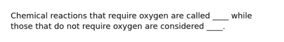 Chemical reactions that require oxygen are called ____ while those that do not require oxygen are considered ____.