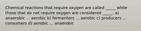 Chemical reactions that require oxygen are called _____ while those that do not require oxygen are considered _____. a) anaerobic ... aerobic b) fermenters ... aerobic c) producers ... consumers d) aerobic ... anaerobic