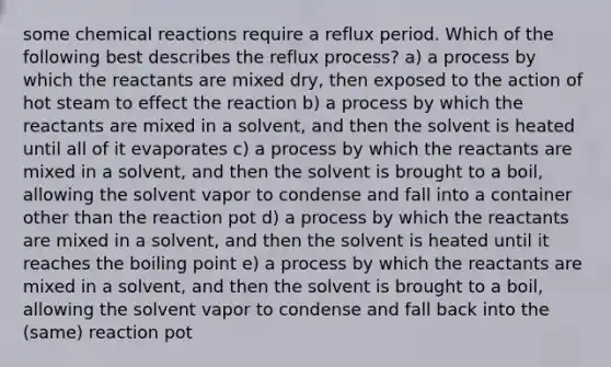 some chemical reactions require a reflux period. Which of the following best describes the reflux process? a) a process by which the reactants are mixed dry, then exposed to the action of hot steam to effect the reaction b) a process by which the reactants are mixed in a solvent, and then the solvent is heated until all of it evaporates c) a process by which the reactants are mixed in a solvent, and then the solvent is brought to a boil, allowing the solvent vapor to condense and fall into a container other than the reaction pot d) a process by which the reactants are mixed in a solvent, and then the solvent is heated until it reaches the boiling point e) a process by which the reactants are mixed in a solvent, and then the solvent is brought to a boil, allowing the solvent vapor to condense and fall back into the (same) reaction pot