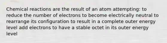 Chemical reactions are the result of an atom attempting: to reduce the number of electrons to become electrically neutral to rearrange its configuration to result in a complete outer energy level add electrons to have a stable octet in its outer energy level