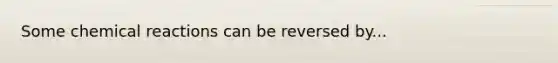 Some chemical reactions can be reversed by...