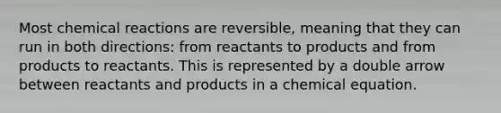 Most chemical reactions are reversible, meaning that they can run in both directions: from reactants to products and from products to reactants. This is represented by a double arrow between reactants and products in a chemical equation.