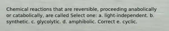 Chemical reactions that are reversible, proceeding anabolically or catabolically, are called Select one: a. light-independent. b. synthetic. c. glycolytic. d. amphibolic. Correct e. cyclic.