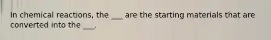 In chemical reactions, the ___ are the starting materials that are converted into the ___.