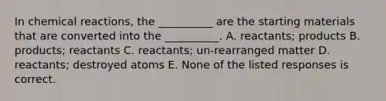 In chemical reactions, the __________ are the starting materials that are converted into the __________. A. reactants; products B. products; reactants C. reactants; un-rearranged matter D. reactants; destroyed atoms E. None of the listed responses is correct.