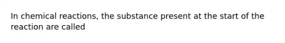 In chemical reactions, the substance present at the start of the reaction are called