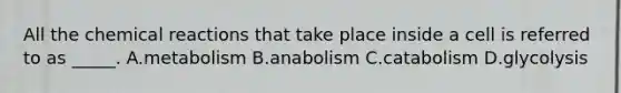 All the <a href='https://www.questionai.com/knowledge/kc6NTom4Ep-chemical-reactions' class='anchor-knowledge'>chemical reactions</a> that take place inside a cell is referred to as _____. A.metabolism B.anabolism C.catabolism D.glycolysis