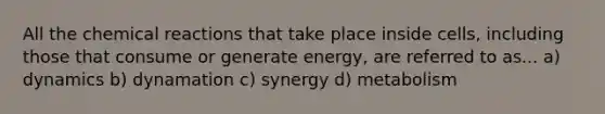 All the chemical reactions that take place inside cells, including those that consume or generate energy, are referred to as... a) dynamics b) dynamation c) synergy d) metabolism