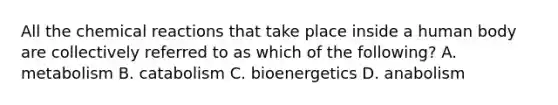 All the chemical reactions that take place inside a human body are collectively referred to as which of the following? A. metabolism B. catabolism C. bioenergetics D. anabolism