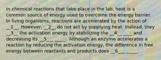 In chemical reactions that take place in the lab, heat is a common source of energy used to overcome the energy barrier. In living organisms, reactions are accelerated by the action of __1__. However, __2__ do not act by supplying heat. Instead, they __3__ the activation energy by stabilizing the __4__ ____ and decreasing its __5___ _____. Although an enzyme accelerates a reaction by reducing the activation energy, the difference in free energy between reactants and products does __6___ _____.