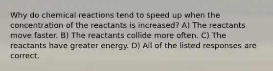 Why do chemical reactions tend to speed up when the concentration of the reactants is increased? A) The reactants move faster. B) The reactants collide more often. C) The reactants have greater energy. D) All of the listed responses are correct.