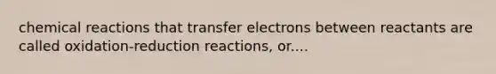 chemical reactions that transfer electrons between reactants are called oxidation-reduction reactions, or....