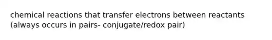 chemical reactions that transfer electrons between reactants (always occurs in pairs- conjugate/redox pair)