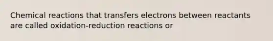 Chemical reactions that transfers electrons between reactants are called oxidation-reduction reactions or