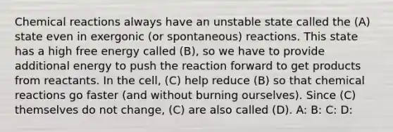 Chemical reactions always have an unstable state called the (A) state even in exergonic (or spontaneous) reactions. This state has a high free energy called (B), so we have to provide additional energy to push the reaction forward to get products from reactants. In the cell, (C) help reduce (B) so that chemical reactions go faster (and without burning ourselves). Since (C) themselves do not change, (C) are also called (D). A: B: C: D: