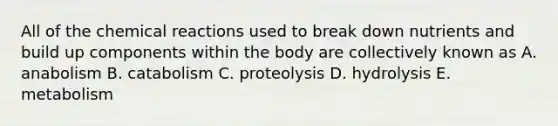 All of the chemical reactions used to break down nutrients and build up components within the body are collectively known as A. anabolism B. catabolism C. proteolysis D. hydrolysis E. metabolism