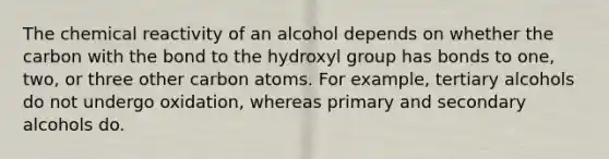 The chemical reactivity of an alcohol depends on whether the carbon with the bond to the hydroxyl group has bonds to one, two, or three other carbon atoms. For example, tertiary alcohols do not undergo oxidation, whereas primary and secondary alcohols do.