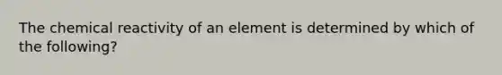 The chemical reactivity of an element is determined by which of the following?