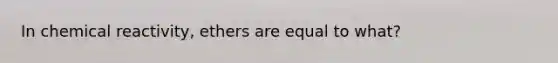 In chemical reactivity, ethers are equal to what?