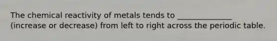 The chemical reactivity of metals tends to ______________ (increase or decrease) from left to right across the periodic table.