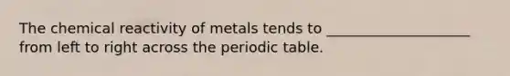 The chemical reactivity of metals tends to ____________________ from left to right across the periodic table.