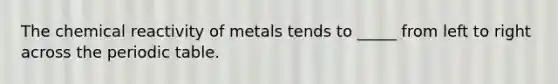 The chemical reactivity of metals tends to _____ from left to right across the periodic table.