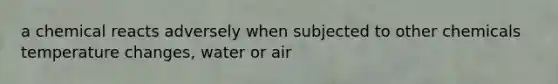 a chemical reacts adversely when subjected to other chemicals temperature changes, water or air