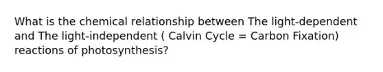 What is the chemical relationship between The light-dependent and The light-independent ( Calvin Cycle = Carbon Fixation) reactions of photosynthesis?