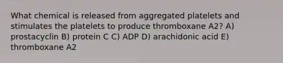 What chemical is released from aggregated platelets and stimulates the platelets to produce thromboxane A2? A) prostacyclin B) protein C C) ADP D) arachidonic acid E) thromboxane A2