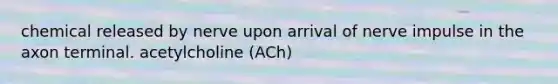 chemical released by nerve upon arrival of nerve impulse in the axon terminal. acetylcholine (ACh)