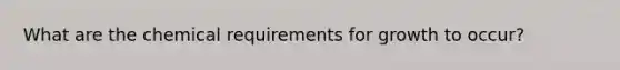 What are the chemical requirements for growth to occur?