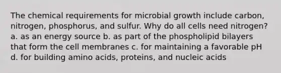 The chemical requirements for microbial growth include carbon, nitrogen, phosphorus, and sulfur. Why do all cells need nitrogen? a. as an energy source b. as part of the phospholipid bilayers that form the cell membranes c. for maintaining a favorable pH d. for building amino acids, proteins, and nucleic acids