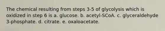 The chemical resulting from steps 3-5 of glycolysis which is oxidized in step 6 is a. glucose. b. acetyl-SCoA. c. glyceraldehyde 3-phosphate. d. citrate. e. oxaloacetate.