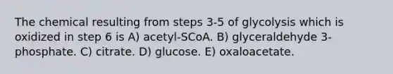 The chemical resulting from steps 3-5 of glycolysis which is oxidized in step 6 is A) acetyl-SCoA. B) glyceraldehyde 3-phosphate. C) citrate. D) glucose. E) oxaloacetate.