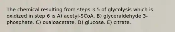 The chemical resulting from steps 3-5 of glycolysis which is oxidized in step 6 is A) acetyl-SCoA. B) glyceraldehyde 3-phosphate. C) oxaloacetate. D) glucose. E) citrate.