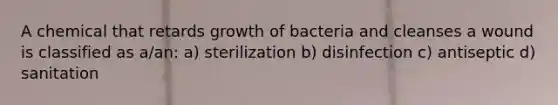 A chemical that retards growth of bacteria and cleanses a wound is classified as a/an: a) sterilization b) disinfection c) antiseptic d) sanitation