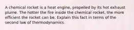 A chemical rocket is a heat engine, propelled by its hot exhaust plume. The hotter the fire inside the chemical rocket, the more efficient the rocket can be. Explain this fact in terms of the second law of thermodynamics.